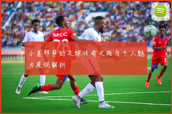 小基耶萨的足球传奇之路与个人魅力展现解析