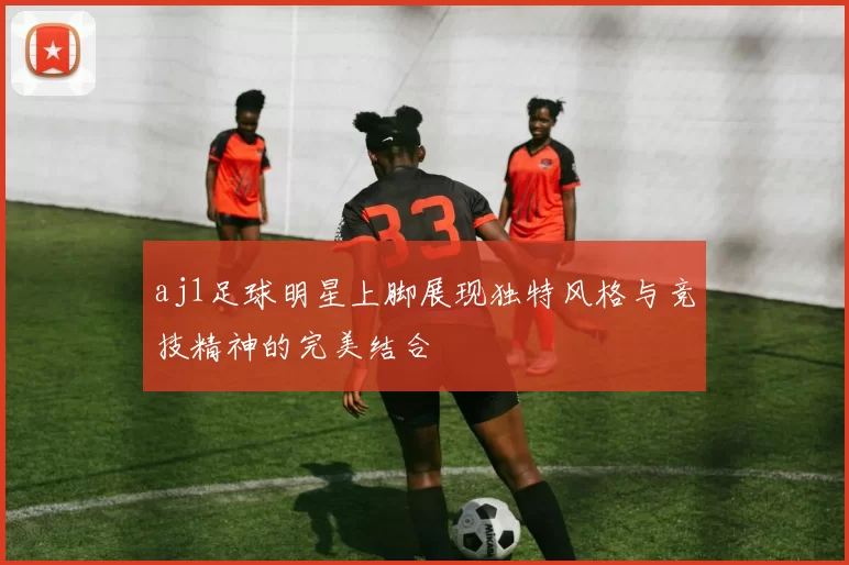 aj1足球明星上脚展现独特风格与竞技精神的完美结合