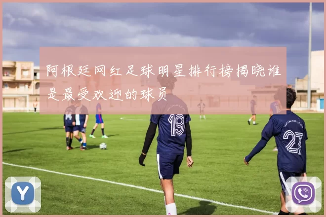 阿根廷网红足球明星排行榜揭晓谁是最受欢迎的球员