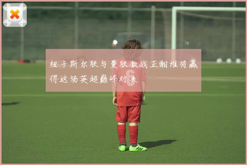 纽卡斯尔联与曼联激战正酣谁将赢得这场英超巅峰对决