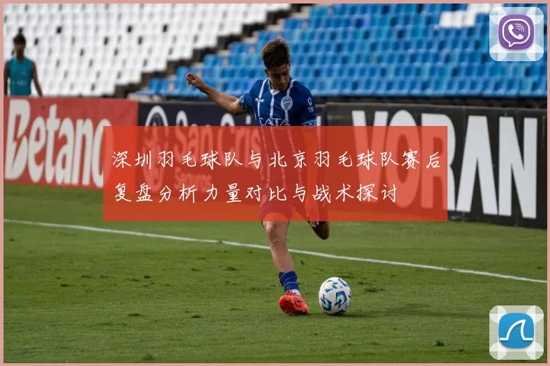 深圳羽毛球队与北京羽毛球队赛后复盘分析力量对比与战术探讨