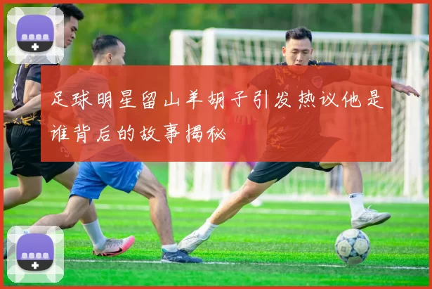 足球明星留山羊胡子引发热议他是谁背后的故事揭秘