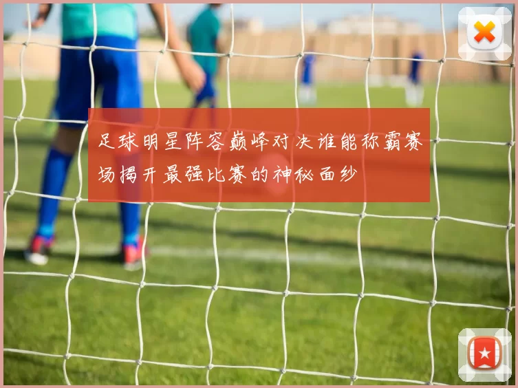 足球明星阵容巅峰对决谁能称霸赛场揭开最强比赛的神秘面纱