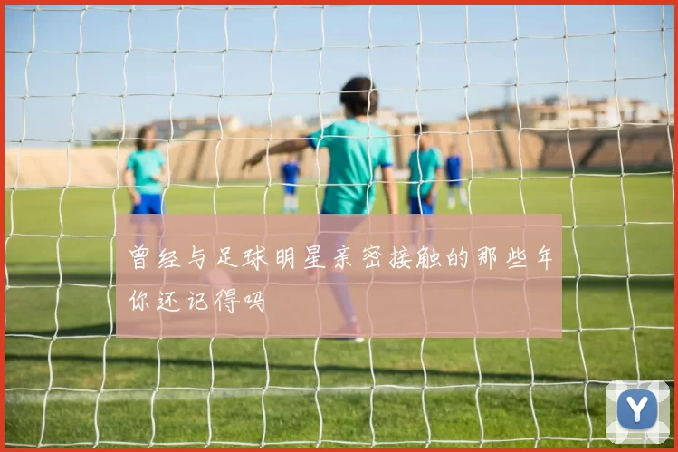 曾经与足球明星亲密接触的那些年你还记得吗