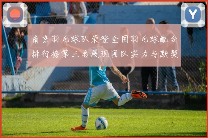 南京羽毛球队荣登全国羽毛球配合排行榜第三名展现团队实力与默契