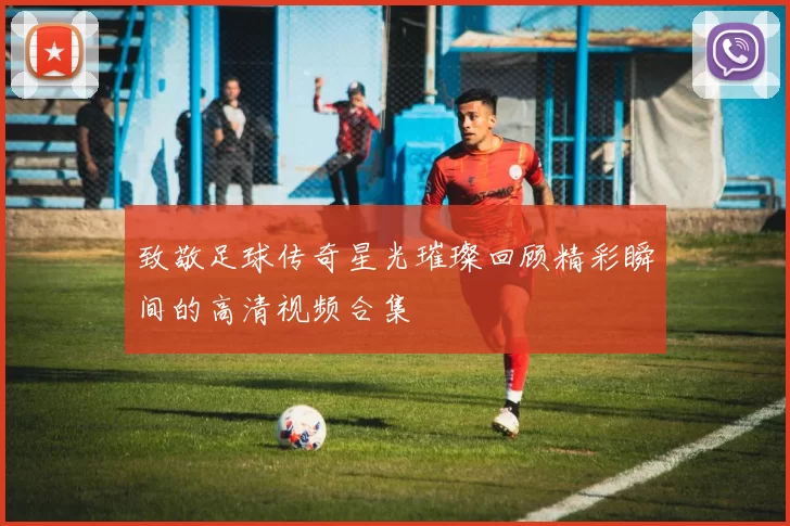 致敬足球传奇星光璀璨回顾精彩瞬间的高清视频合集