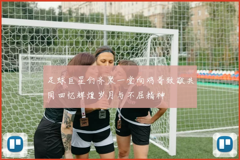 足球巨星们齐聚一堂向鸡哥致敬共同回忆辉煌岁月与不屈精神