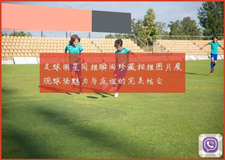 足球明星同框瞬间珍藏相框图片展现球场魅力与友谊的完美结合