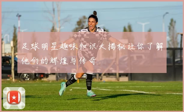 足球明星趣味知识大揭秘让你了解他们的辉煌与传奇