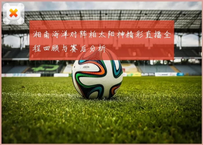 湘南海洋对阵柏太阳神精彩直播全程回顾与赛后分析