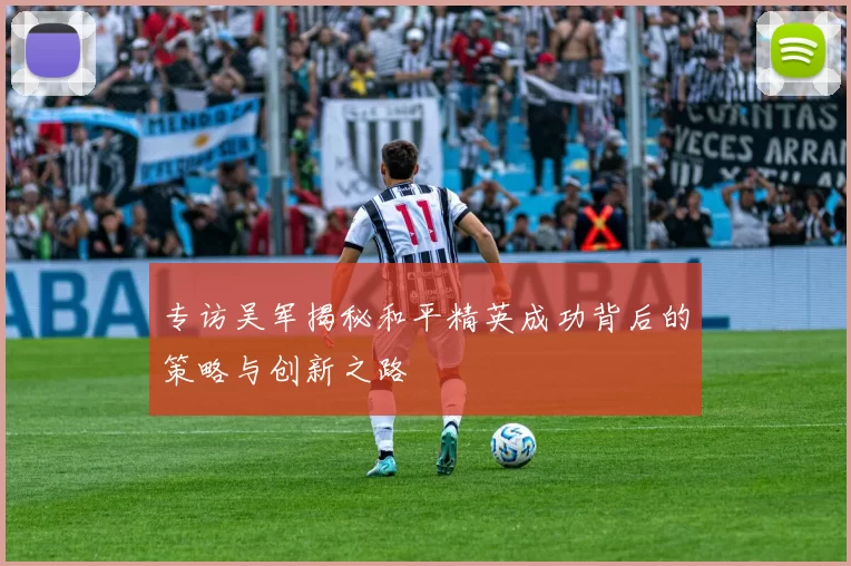 专访吴军揭秘和平精英成功背后的策略与创新之路