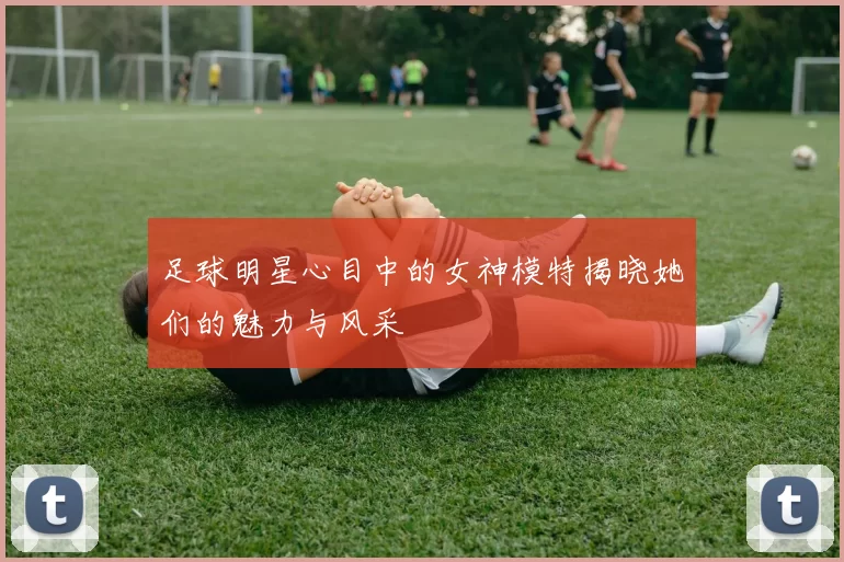 足球明星心目中的女神模特揭晓她们的魅力与风采