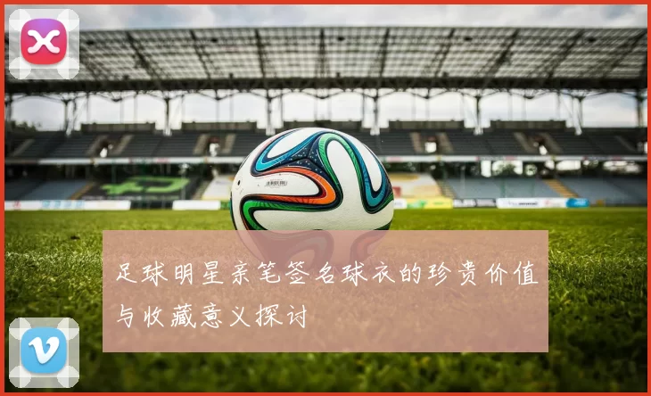 足球明星亲笔签名球衣的珍贵价值与收藏意义探讨