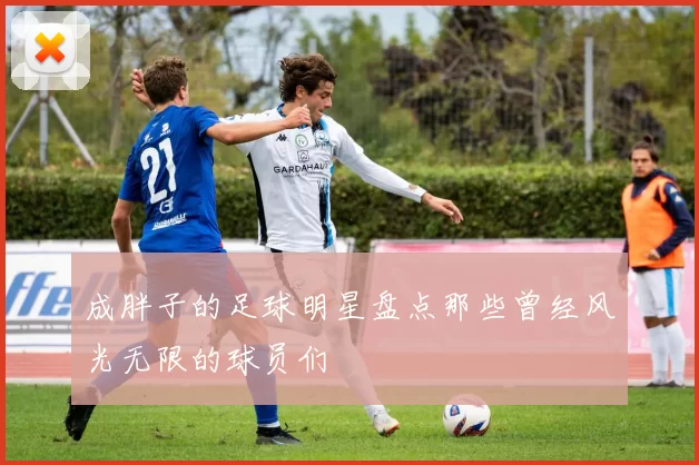 成胖子的足球明星盘点那些曾经风光无限的球员们