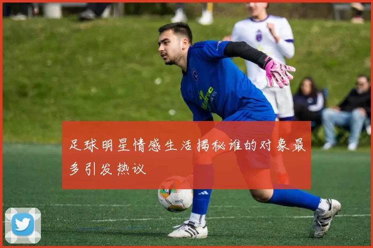 足球明星情感生活揭秘谁的对象最多引发热议