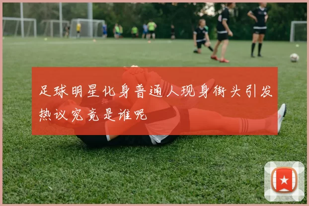 足球明星化身普通人现身街头引发热议究竟是谁呢