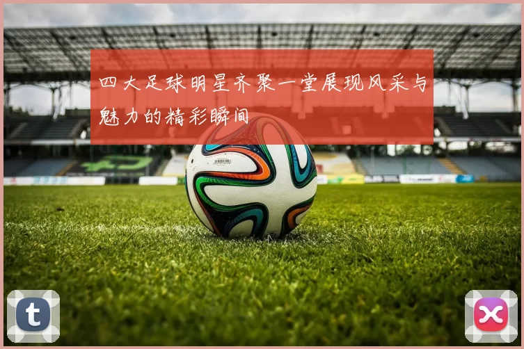 四大足球明星齐聚一堂展现风采与魅力的精彩瞬间