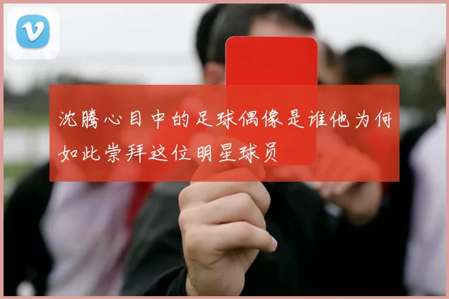 沈腾心目中的足球偶像是谁他为何如此崇拜这位明星球员