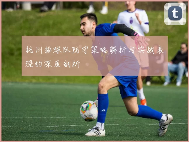 杭州排球队防守策略解析与实战表现的深度剖析