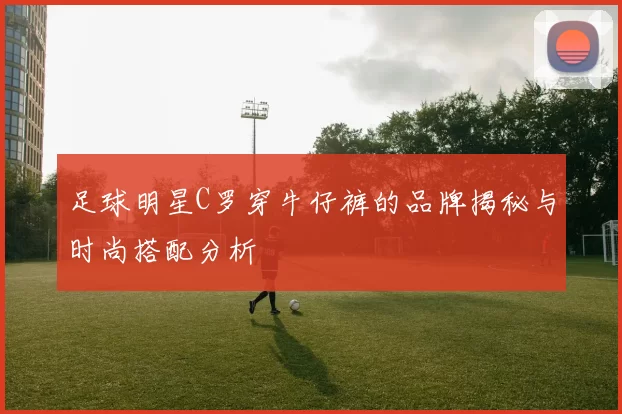 足球明星C罗穿牛仔裤的品牌揭秘与时尚搭配分析
