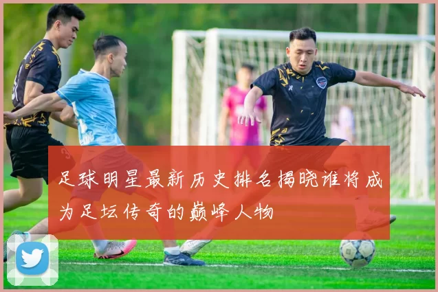 足球明星最新历史排名揭晓谁将成为足坛传奇的巅峰人物