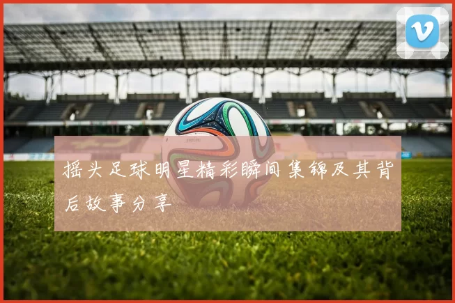 摇头足球明星精彩瞬间集锦及其背后故事分享