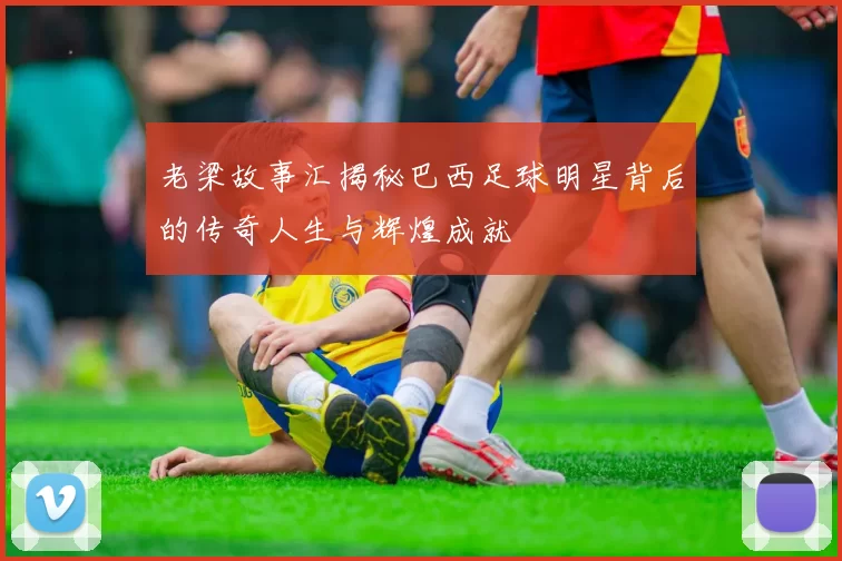 老梁故事汇揭秘巴西足球明星背后的传奇人生与辉煌成就