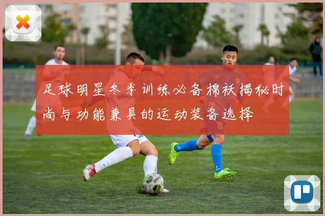 足球明星冬季训练必备棉袄揭秘时尚与功能兼具的运动装备选择