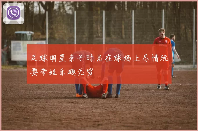 足球明星亲子时光在球场上尽情玩耍带娃乐趣无穷