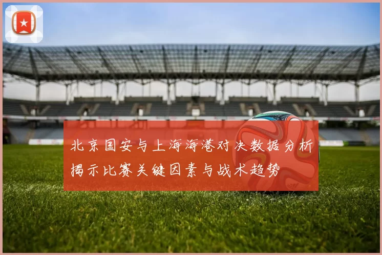 北京国安与上海海港对决数据分析揭示比赛关键因素与战术趋势