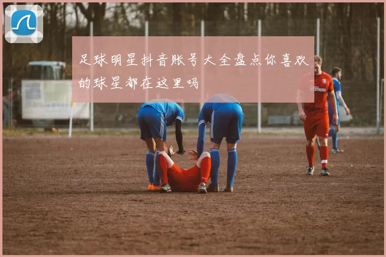 足球明星抖音账号大全盘点你喜欢的球星都在这里吗