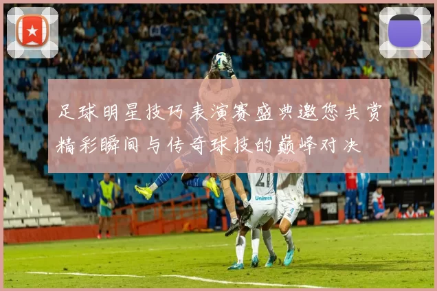 足球明星技巧表演赛盛典邀您共赏精彩瞬间与传奇球技的巅峰对决