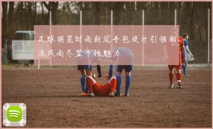 足球明星时尚新宠手包设计引领潮流风尚尽显个性魅力
