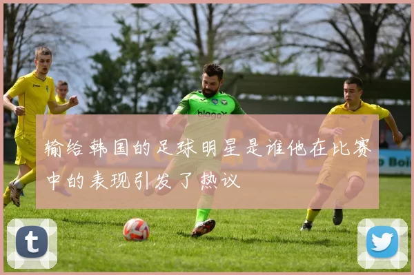 输给韩国的足球明星是谁他在比赛中的表现引发了热议