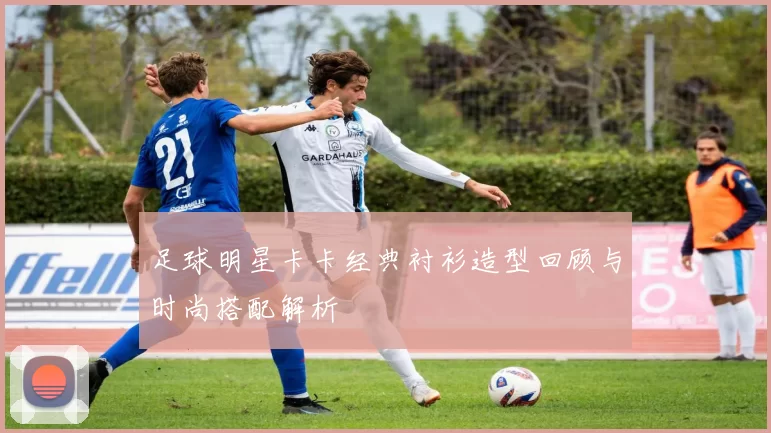 足球明星卡卡经典衬衫造型回顾与时尚搭配解析