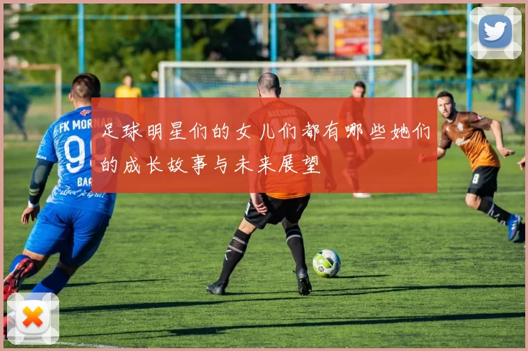 足球明星们的女儿们都有哪些她们的成长故事与未来展望