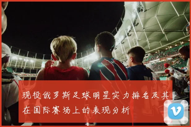 现役俄罗斯足球明星实力排名及其在国际赛场上的表现分析