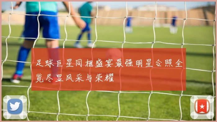 足球巨星同框盛宴最强明星合照全览尽显风采与荣耀