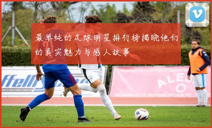 最单纯的足球明星排行榜揭晓他们的真实魅力与感人故事