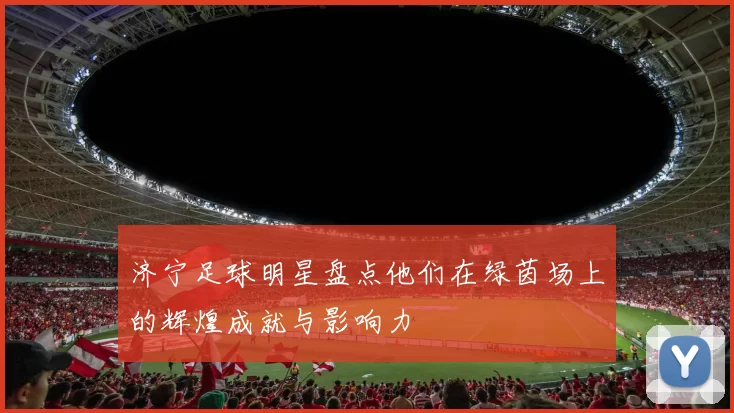 济宁足球明星盘点他们在绿茵场上的辉煌成就与影响力