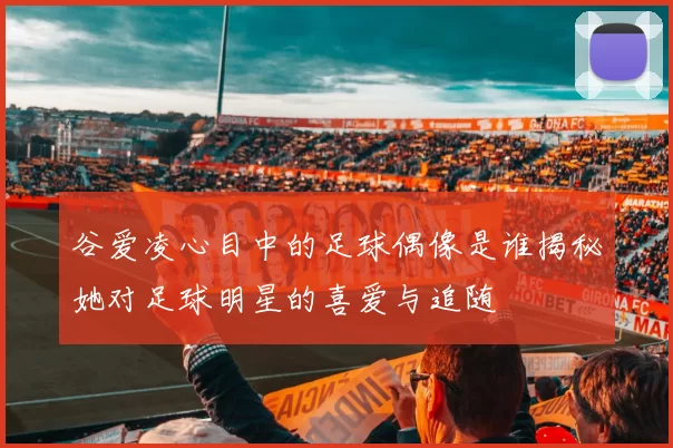 谷爱凌心目中的足球偶像是谁揭秘她对足球明星的喜爱与追随