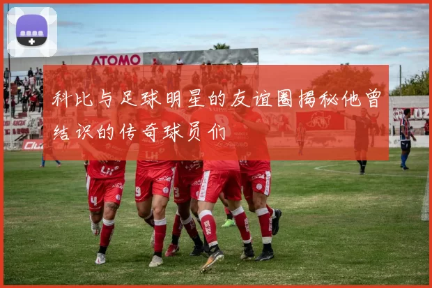 科比与足球明星的友谊圈揭秘他曾结识的传奇球员们