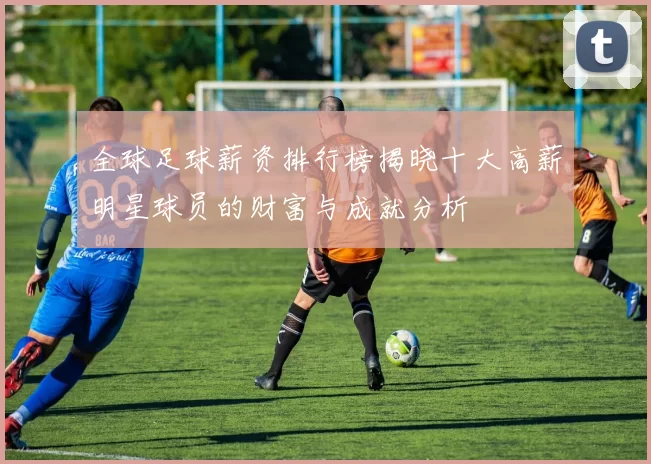 全球足球薪资排行榜揭晓十大高薪明星球员的财富与成就分析