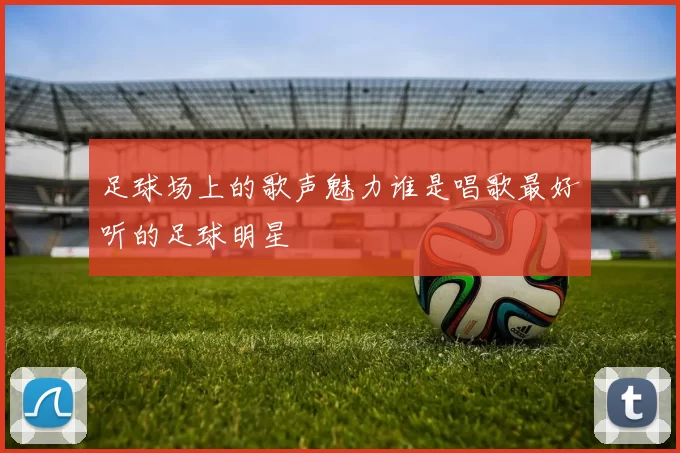 足球场上的歌声魅力谁是唱歌最好听的足球明星