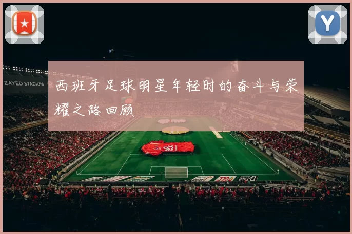 西班牙足球明星年轻时的奋斗与荣耀之路回顾