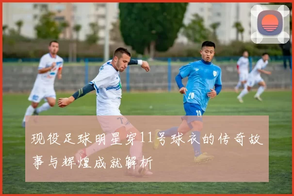 现役足球明星穿11号球衣的传奇故事与辉煌成就解析