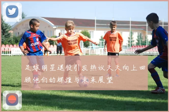 足球明星退役引发热议天天向上回顾他们的辉煌与未来展望