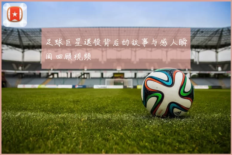 足球巨星退役背后的故事与感人瞬间回顾视频