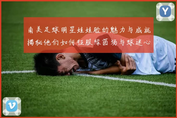 南美足球明星娃娃脸的魅力与成就揭秘他们如何征服绿茵场与球迷心