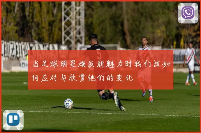 当足球明星焕发新魅力时我们该如何应对与欣赏他们的变化
